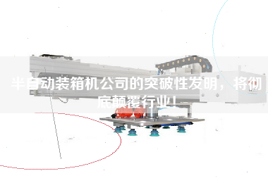 半自動(dòng)裝箱機(jī)公司的突破性發(fā)明，將徹底顛覆行業(yè)！