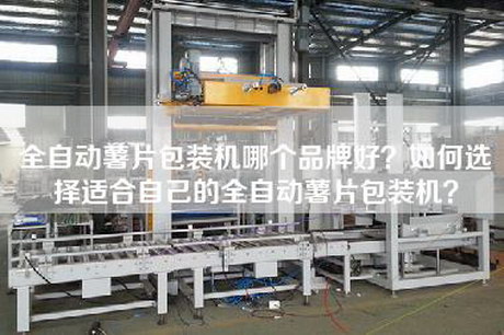 全自動薯片包裝機哪個品牌好？如何選擇適合自己的全自動薯片包裝機？